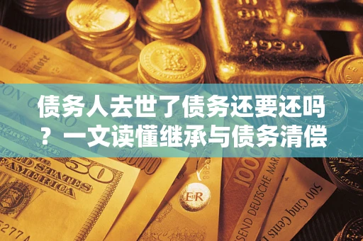 北京债务人去世了债务还要还吗？一文读懂继承与债务清偿