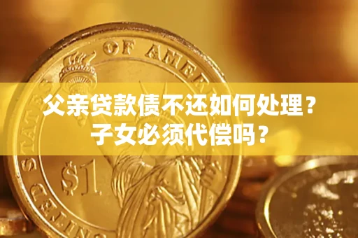 北京父亲贷款债不还如何处理？子女必须代偿吗？