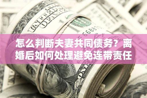 北京怎么判断夫妻共同债务？离婚后如何处理避免连带责任？